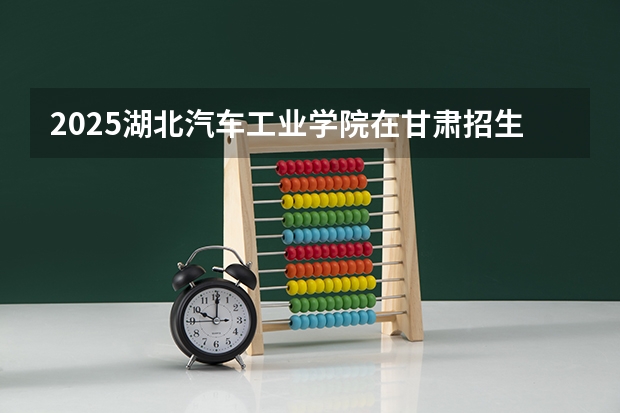 2025湖北汽车工业学院在甘肃招生计划人数汇总