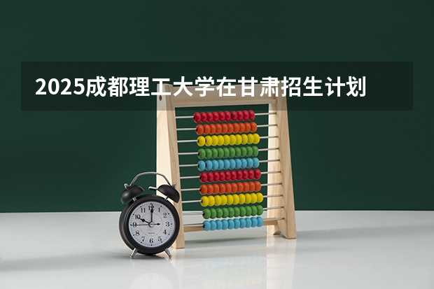 2025成都理工大学在甘肃招生计划人数汇总