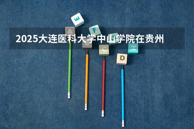 2025大连医科大学中山学院在贵州招生计划人数汇总