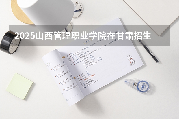 2025山西管理职业学院在甘肃招生计划人数汇总