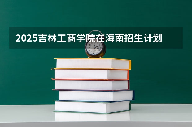 2025吉林工商学院在海南招生计划人数汇总