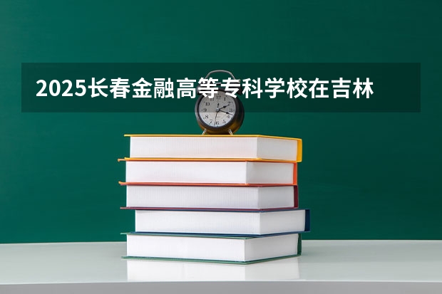 2025长春金融高等专科学校在吉林招生计划人数汇总