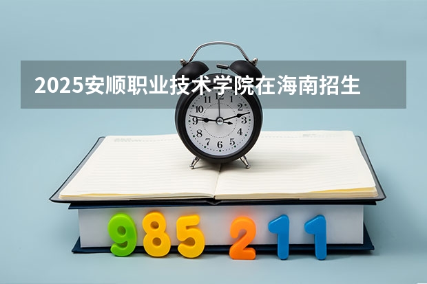 2025安顺职业技术学院在海南招生计划人数汇总