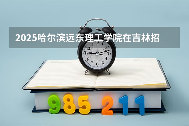 2025哈尔滨远东理工学院在吉林招生计划人数汇总