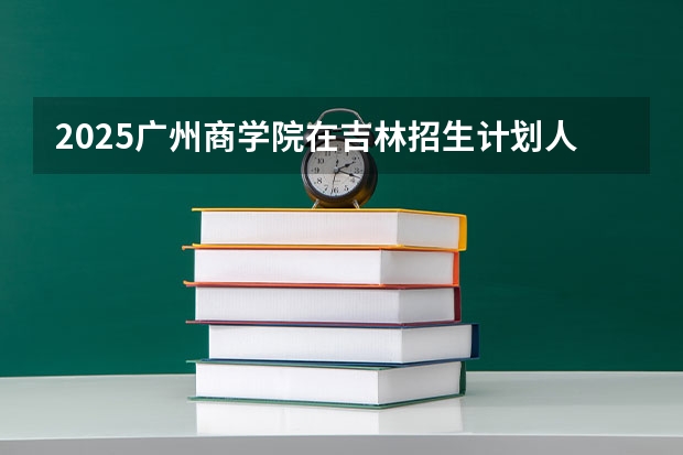 2025广州商学院在吉林招生计划人数汇总