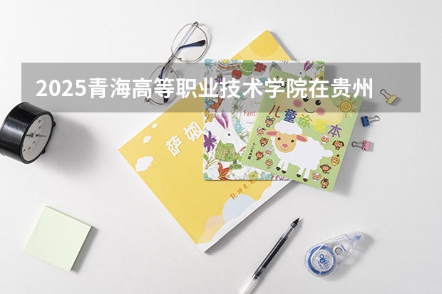 2025青海高等职业技术学院在贵州招生计划人数汇总