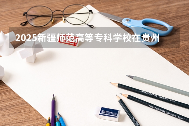 2025新疆师范高等专科学校在贵州招生计划人数汇总