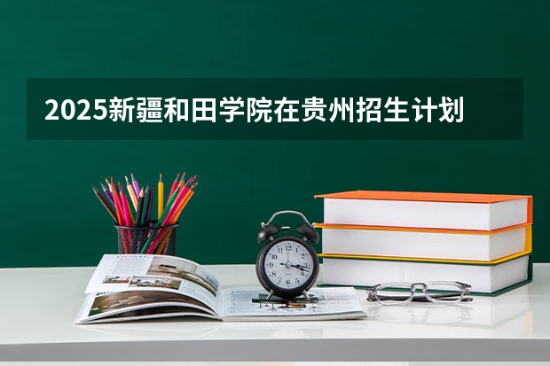 2025新疆和田学院在贵州招生计划人数汇总