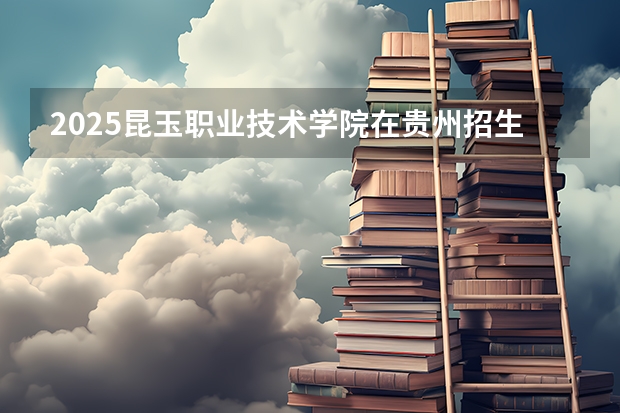 2025昆玉职业技术学院在贵州招生计划人数汇总