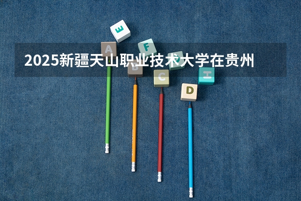 2025新疆天山职业技术大学在贵州招生计划人数汇总