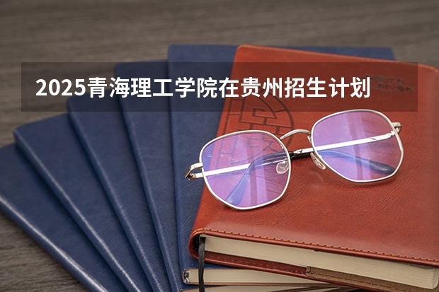 2025青海理工学院在贵州招生计划人数汇总