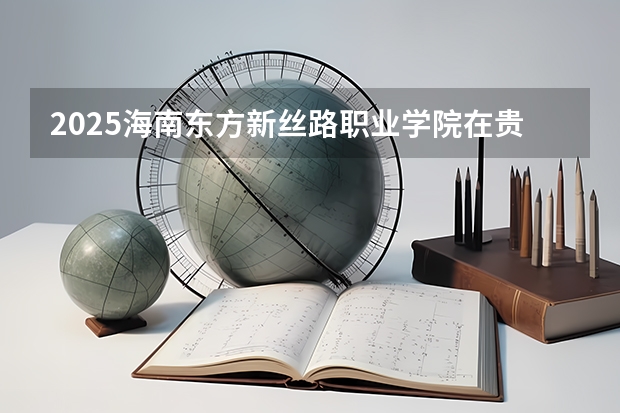 2025海南东方新丝路职业学院在贵州招生计划人数汇总