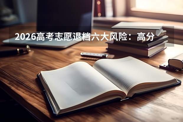 2026高考志愿退档六大风险：高分考生也要警惕，这些坑千万别踩