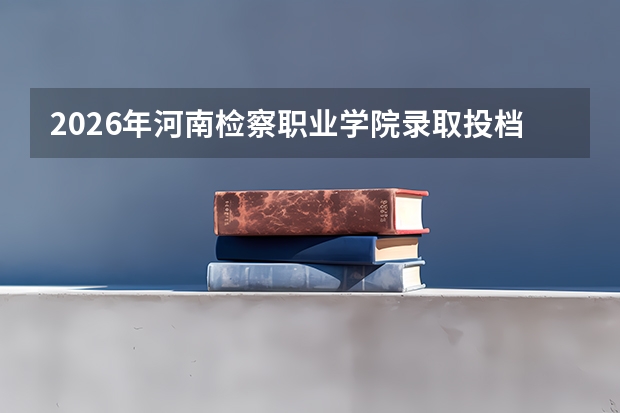 2026年河南检察职业学院录取投档分数线：分数、费用与FAQ全收录