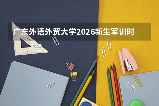 广东外语外贸大学2026新生军训时间确定，开学报到前家长需知