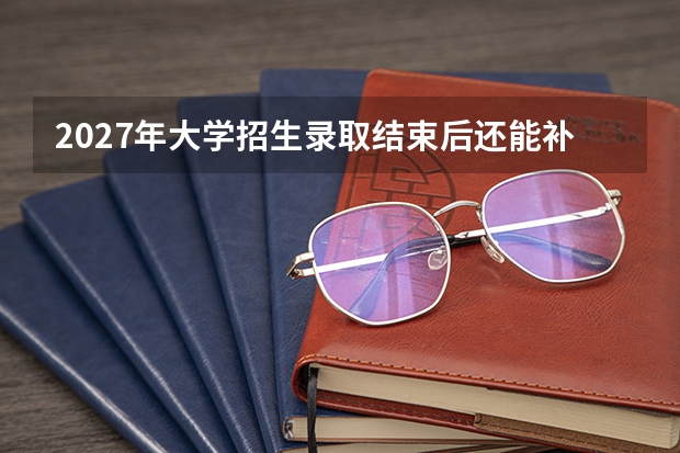 2027年大学招生录取结束后还能补录吗？先区分征集志愿和其他安排